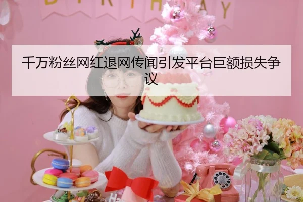 千万粉丝网红退网传闻引发平台巨额损失争议